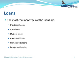 Loans
  The most common types of the loans are:
        Mortgage Loans

        Auto loans

        Student loans

        Credit card loans

        Home equity loans

        Equipment leasing




©Copyright 2010 Outflyers™.com, all rights reserved.   14
 