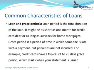 Common Characteristics of Loans
  Loan and grace periods: Loan period is the total duration
     of the loan. It might be as short as one month for credit
     card debt or as long as 30 years for home mortgages.
     Grace period is a period of time in which someone is late
     with a payment, but penalties are not incurred. For
     example, credit cards have a typical 21 to 25 days grace
     period, which starts when your statement is issued.

©Copyright 2010 Outflyers™.com, all rights reserved.             15
 