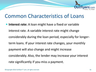 Common Characteristics of Loans
  Interest rate: A loan might have a fixed or variable
     interest rate. A variable interest rate might change
     considerably during the loan period, especially for longer-
     term loans. If your interest rate changes, your monthly
     payment will also change and might increase
     considerably. Also, the lender may increase your interest
     rate significantly if you miss a payment.

©Copyright 2010 Outflyers™.com, all rights reserved.             16
 