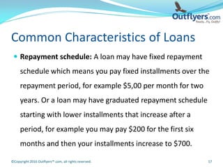 Common Characteristics of Loans
  Repayment schedule: A loan may have fixed repayment
     schedule which means you pay fixed installments over the
     repayment period, for example $5,00 per month for two
     years. Or a loan may have graduated repayment schedule
     starting with lower installments that increase after a
     period, for example you may pay $200 for the first six
     months and then your installments increase to $700.

©Copyright 2010 Outflyers™.com, all rights reserved.          17
 