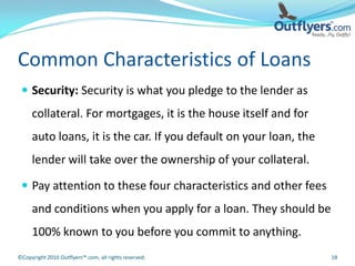 Common Characteristics of Loans
  Security: Security is what you pledge to the lender as
     collateral. For mortgages, it is the house itself and for
     auto loans, it is the car. If you default on your loan, the
     lender will take over the ownership of your collateral.

  Pay attention to these four characteristics and other fees
     and conditions when you apply for a loan. They should be
     100% known to you before you commit to anything.
©Copyright 2010 Outflyers™.com, all rights reserved.               18
 