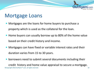 Mortgage Loans
  Mortgages are the loans for home buyers to purchase a
     property which is used as the collateral for the loan.

  Home buyers can usually borrow up to 80% of the home value
     based on their credit history and income.

  Mortgages can have fixed or variable interest rates and their
     duration varies from 15 to 30 years.

  borrowers need to submit several documents including their
     credit history and home value appraisal to secure a mortgage.
©Copyright 2010 Outflyers™.com, all rights reserved.                 19
 