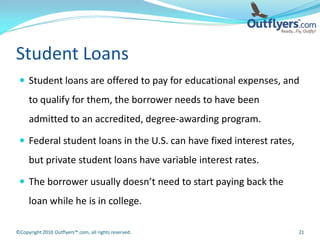 Student Loans
  Student loans are offered to pay for educational expenses, and
     to qualify for them, the borrower needs to have been
     admitted to an accredited, degree-awarding program.

  Federal student loans in the U.S. can have fixed interest rates,
     but private student loans have variable interest rates.

  The borrower usually doesn’t need to start paying back the
     loan while he is in college.

©Copyright 2010 Outflyers™.com, all rights reserved.                  21
 