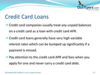 Credit Card Loans
  Credit card companies usually treat any unpaid balances
     on a credit card as a loan with credit card APR.
  Credit card loans generally have very high variable
     interest rates which can be bumped up significantly if a
     payment is missed.
  Pay attention to the credit card APR and fees when you
     apply for one and never carry a credit card debt.

©Copyright 2010 Outflyers™.com, all rights reserved.            22
 