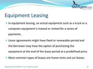 Equipment Leasing
  In equipment leasing, an actual equipment such as a truck or a
     computer equipment is loaned or rented for a series of
     payments.

  Lease agreements might have fixed or renewable period and
     the borrower may have the option of purchasing the
     equipment at the end of the lease period at a predefined price.

  Most common types of leases are home rents and car leases.

©Copyright 2010 Outflyers™.com, all rights reserved.               24
 