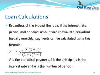 Loan Calculations
  Regardless of the type of the loan, if the interest rate,
     period, and principal amount are known, the periodical
     (usually monthly) payments can be calculated using this
     formula:



      P is the periodical payment, L is the principal, r is the
     interest rate and n is the number of periods.
©Copyright 2010 Outflyers™.com, all rights reserved.              25
 
