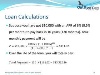 Loan Calculations
  Suppose you have got $10,000 with an APR of 6% (0.5%
     per month) to pay back in 10 years (120 months). Your
     monthly payment will be:



  Over the life of the loan, you will totally pay:




©Copyright 2010 Outflyers™.com, all rights reserved.         26
 