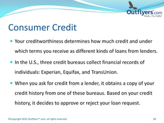 Consumer Credit
  Your creditworthiness determines how much credit and under
     which terms you receive as different kinds of loans from lenders.

  In the U.S., three credit bureaus collect financial records of
     individuals: Experian, Equifax, and TransUnion.

  When you ask for credit from a lender, it obtains a copy of your
     credit history from one of these bureaus. Based on your credit
     history, it decides to approve or reject your loan request.

©Copyright 2010 Outflyers™.com, all rights reserved.                  28
 