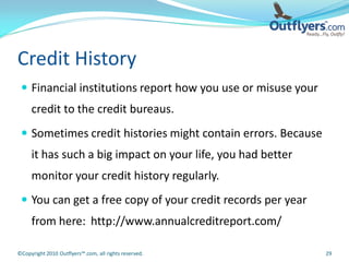 Credit History
  Financial institutions report how you use or misuse your
     credit to the credit bureaus.
  Sometimes credit histories might contain errors. Because
     it has such a big impact on your life, you had better
     monitor your credit history regularly.
  You can get a free copy of your credit records per year
     from here: http://www.annualcreditreport.com/

©Copyright 2010 Outflyers™.com, all rights reserved.          29
 