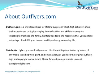 About Outflyers.com
 Outflyers.com is a knowledge base for lifelong success in which high achievers share
     their experiences on topics ranging from education and skills to money and
     investing to marriage and family. It offers free tools and resources that you can take
     advantage of to fulfill your dreams and live a happy, rewarding life.



 Distribution rights: you can freely use and distribute this presentation by means of
     any media including web, print, and email as long as you keep the original outflyers
     logo and copyright notice intact. Please forward your comments to me at
     dana@outflyers.com.


©Copyright 2010 Outflyers™.com, all rights reserved.                                          3
 