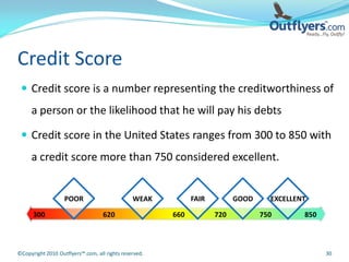 Credit Score
  Credit score is a number representing the creditworthiness of
     a person or the likelihood that he will pay his debts

  Credit score in the United States ranges from 300 to 850 with
     a credit score more than 750 considered excellent.


                   POOR                        WEAK          FAIR         GOOD     EXCELLENT

      300                          620                 660          720          750       850



©Copyright 2010 Outflyers™.com, all rights reserved.                                             30
 