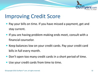 Improving Credit Score
  Pay your bills on time. If you have missed a payment, get and
     stay current.
  If you are having problem making ends meet, consult with a
     financial counselor.
  Keep balances low on your credit cards. Pay your credit card
     bills in full every month.
  Don’t open too many credit cards in a short period of time.
  Use your credit cards from time to time.

©Copyright 2010 Outflyers™.com, all rights reserved.               32
 