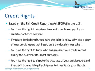 Credit Rights
  Based on the Fair Credit Reporting Act (FCRA) in the U.S.:
      You have the right to receive a free and complete copy of your
         credit report once per year.
      If you are denied credit, you have the right to know why, and a copy
         of your credit report that based on it the decision was taken.
      You have the right to know who has accessed your credit record
         during the past year (for most purposes).
      You have the right to dispute the accuracy of your credit report and
         the credit bureau is legally obligated to investigate your dispute.
©Copyright 2010 Outflyers™.com, all rights reserved.                           33
 