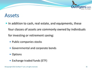 Assets
  In addition to cash, real estate, and equipments, these
     four classes of assets are commonly owned by individuals
     for investing or retirement saving:
        Public companies stocks

        Governmental and corporate bonds

        Options

        Exchange traded funds (ETF)

©Copyright 2010 Outflyers™.com, all rights reserved.            35
 