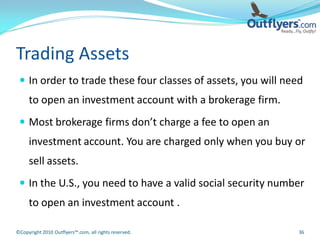 Trading Assets
  In order to trade these four classes of assets, you will need
     to open an investment account with a brokerage firm.
  Most brokerage firms don’t charge a fee to open an
     investment account. You are charged only when you buy or
     sell assets.
  In the U.S., you need to have a valid social security number
     to open an investment account .

©Copyright 2010 Outflyers™.com, all rights reserved.           36
 