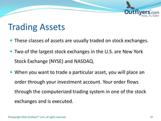 Trading Assets
  These classes of assets are usually traded on stock exchanges.

  Two of the largest stock exchanges in the U.S. are New York
     Stock Exchange (NYSE) and NASDAQ.

  When you want to trade a particular asset, you will place an
     order through your investment account. Your order flows
     through the computerized trading system in one of the stock
     exchanges and is executed.

©Copyright 2010 Outflyers™.com, all rights reserved.                37
 