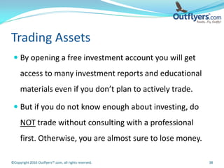 Trading Assets
  By opening a free investment account you will get
     access to many investment reports and educational
     materials even if you don’t plan to actively trade.

  But if you do not know enough about investing, do
     NOT trade without consulting with a professional
     first. Otherwise, you are almost sure to lose money.

©Copyright 2010 Outflyers™.com, all rights reserved.        38
 