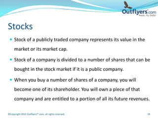 Stocks
  Stock of a publicly traded company represents its value in the
     market or its market cap.

  Stock of a company is divided to a number of shares that can be
     bought in the stock market if it is a public company.

  When you buy a number of shares of a company, you will
     become one of its shareholder. You will own a piece of that
     company and are entitled to a portion of all its future revenues.

©Copyright 2010 Outflyers™.com, all rights reserved.                39
 