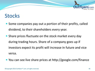 Stocks
  Some companies pay out a portion of their profits, called
     dividend, to their shareholders every year.
  Share prices fluctuate on the stock market every day
     during trading hours. Share of a company goes up if
     investors expect its profit will increase in future and vice
     versa.
  You can see live share prices at http://google.com/finance

©Copyright 2010 Outflyers™.com, all rights reserved.                40
 