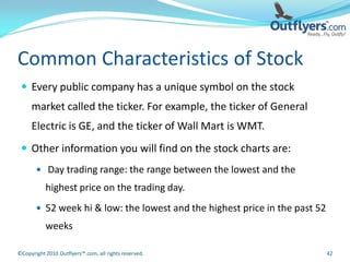 Common Characteristics of Stock
  Every public company has a unique symbol on the stock
     market called the ticker. For example, the ticker of General
     Electric is GE, and the ticker of Wall Mart is WMT.
  Other information you will find on the stock charts are:
        Day trading range: the range between the lowest and the
           highest price on the trading day.
        52 week hi & low: the lowest and the highest price in the past 52
           weeks

©Copyright 2010 Outflyers™.com, all rights reserved.                         42
 
