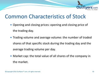 Common Characteristics of Stock
        Opening and closing prices: opening and closing price of

           the trading day.

        Trading volume and average volume: the number of traded

           shares of that specific stock during the trading day and the
           average trading volume per day.

        Market cap: the total value of all shares of the company in

           the market.

©Copyright 2010 Outflyers™.com, all rights reserved.                      43
 