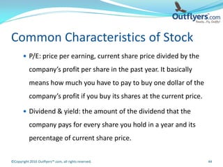 Common Characteristics of Stock
        P/E: price per earning, current share price divided by the

           company’s profit per share in the past year. It basically
           means how much you have to pay to buy one dollar of the
           company’s profit if you buy its shares at the current price.

        Dividend & yield: the amount of the dividend that the

           company pays for every share you hold in a year and its
           percentage of current share price.


©Copyright 2010 Outflyers™.com, all rights reserved.                      44
 