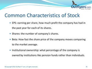 Common Characteristics of Stock
        EPS: earning per share, how much profit the company has had in

           the past year for each of its shares.

        Shares: the number of company’s shares.

        Beta: How fast the share price of the company moves comparing

           to the market average.

        Institutional ownership: what percentage of the company is

           owned by institutions like pension funds rather than individuals.


©Copyright 2010 Outflyers™.com, all rights reserved.                           45
 