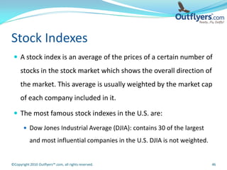Stock Indexes
  A stock index is an average of the prices of a certain number of
     stocks in the stock market which shows the overall direction of
     the market. This average is usually weighted by the market cap
     of each company included in it.

  The most famous stock indexes in the U.S. are:

        Dow Jones Industrial Average (DJIA): contains 30 of the largest

           and most influential companies in the U.S. DJIA is not weighted.


©Copyright 2010 Outflyers™.com, all rights reserved.                          46
 