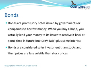 Bonds
  Bonds are promissory notes issued by governments or
     companies to borrow money. When you buy a bond, you
     actually lend your money to its issuer to receive it back at
     some time in future (maturity date) plus some interest.

  Bonds are considered safer investment than stocks and
     their prices are less volatile than stock prices.


©Copyright 2010 Outflyers™.com, all rights reserved.                48
 