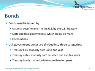 Bonds
  Bonds may be issued by:
        National governments - in the U.S. by the U.S. Treasury

        State and local governments, which are called muni

        Corporations

  U.S. government bonds are divided into three categories:
        Treasury bills: maturity date up to one year

        Treasury notes: maturity date between one and ten years

        Treasury bonds: maturity date more than ten years


©Copyright 2010 Outflyers™.com, all rights reserved.               49
 