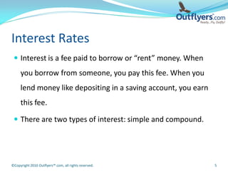 Interest Rates
  Interest is a fee paid to borrow or “rent” money. When
     you borrow from someone, you pay this fee. When you
     lend money like depositing in a saving account, you earn
     this fee.

  There are two types of interest: simple and compound.




©Copyright 2010 Outflyers™.com, all rights reserved.            5
 