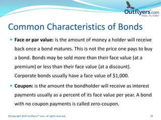 Common Characteristics of Bonds
  Face or par value: is the amount of money a holder will receive
     back once a bond matures. This is not the price one pays to buy
     a bond. Bonds may be sold more than their face value (at a
     premium) or less than their face value (at a discount).
     Corporate bonds usually have a face value of $1,000.
  Coupon: is the amount the bondholder will receive as interest
     payments usually as a percent of its face value per year. A bond
     with no coupon payments is called zero-coupon.

©Copyright 2010 Outflyers™.com, all rights reserved.                50
 
