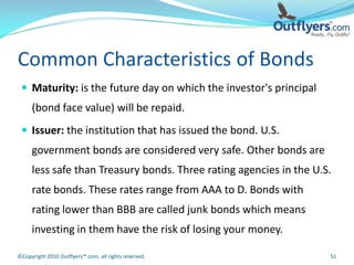 Common Characteristics of Bonds
  Maturity: is the future day on which the investor's principal
     (bond face value) will be repaid.
  Issuer: the institution that has issued the bond. U.S.
     government bonds are considered very safe. Other bonds are
     less safe than Treasury bonds. Three rating agencies in the U.S.
     rate bonds. These rates range from AAA to D. Bonds with
     rating lower than BBB are called junk bonds which means
     investing in them have the risk of losing your money.

©Copyright 2010 Outflyers™.com, all rights reserved.                51
 
