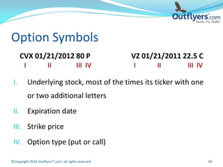 Option Symbols
       CVX 01/21/2012 80 P                             VZ 01/21/2011 22.5 C
        I              II                 III IV       I      II      III IV

 I.         Underlying stock, most of the times its ticker with one
            or two additional letters
 II.        Expiration date
 III. Strike price

 IV. Option type (put or call)

©Copyright 2010 Outflyers™.com, all rights reserved.                           54
 