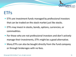 ETFs
  ETFs are investment funds managed by professional investors
     that can be traded on the stock market just like stocks.
  ETFs may invest in stocks, bonds, options, currencies, or
     commodities.
  For those who are not professional investors and don’t actively
     manage their investments, ETFs might be a good alternative.
  Many ETFs can also be bought directly from the fund company
     or through brokerages with no fees.

©Copyright 2010 Outflyers™.com, all rights reserved.               55
 