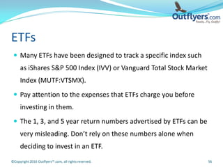 ETFs
  Many ETFs have been designed to track a specific index such
     as iShares S&P 500 Index (IVV) or Vanguard Total Stock Market
     Index (MUTF:VTSMX).
  Pay attention to the expenses that ETFs charge you before
     investing in them.
  The 1, 3, and 5 year return numbers advertised by ETFs can be
     very misleading. Don’t rely on these numbers alone when
     deciding to invest in an ETF.
©Copyright 2010 Outflyers™.com, all rights reserved.                 56
 