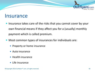 Insurance
  Insurance takes care of the risks that you cannot cover by your
     own financial means if they affect you for a (usually) monthly
     payment which is called premium.
  Most common types of insurances for individuals are:
        Property or home insurance

        Auto insurance

        Health insurance

        Life insurance

©Copyright 2010 Outflyers™.com, all rights reserved.                  58
 