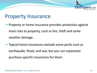 Property Insurance
  Property or home insurance provides protection against
     most risks to property, such as fire, theft and some
     weather damage.

  Typical home insurances exclude some perils such as
     earthquake, flood, and war, but you can separately
     purchase specific insurances for them.


©Copyright 2010 Outflyers™.com, all rights reserved.        59
 