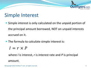 Simple Interest
  Simple interest is only calculated on the unpaid portion of
     the principal amount borrowed, NOT on unpaid interests
     accrued on it.

  The formula to calculate simple interest is:



      where I is interest, r is interest rate and P is principal
     amount.
©Copyright 2010 Outflyers™.com, all rights reserved.               6
 