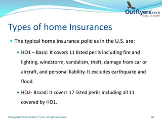 Types of home Insurances
  The typical home insurance policies in the U.S. are:

        HO1 – Basic: It covers 11 listed perils including fire and

           lighting, windstorm, vandalism, theft, damage from car or
           aircraft, and personal liability. It excludes earthquake and
           flood.

        HO2- Broad: It covers 17 listed perils including all 11

           covered by HO1.

©Copyright 2010 Outflyers™.com, all rights reserved.                      60
 