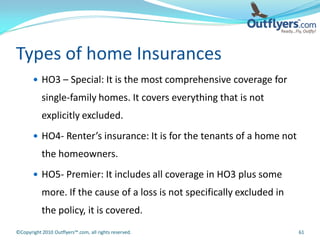 Types of home Insurances
        HO3 – Special: It is the most comprehensive coverage for
           single-family homes. It covers everything that is not
           explicitly excluded.
        HO4- Renter’s insurance: It is for the tenants of a home not
           the homeowners.
        HO5- Premier: It includes all coverage in HO3 plus some
           more. If the cause of a loss is not specifically excluded in
           the policy, it is covered.
©Copyright 2010 Outflyers™.com, all rights reserved.                      61
 