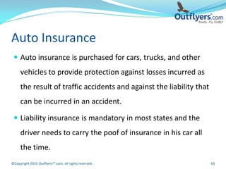 Auto Insurance
  Auto insurance is purchased for cars, trucks, and other
     vehicles to provide protection against losses incurred as
     the result of traffic accidents and against the liability that
     can be incurred in an accident.

  Liability insurance is mandatory in most states and the
     driver needs to carry the poof of insurance in his car all
     the time.
©Copyright 2010 Outflyers™.com, all rights reserved.                  63
 