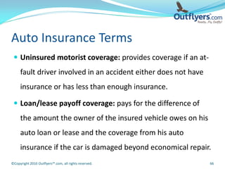 Auto Insurance Terms
  Uninsured motorist coverage: provides coverage if an at-
     fault driver involved in an accident either does not have
     insurance or has less than enough insurance.

  Loan/lease payoff coverage: pays for the difference of
     the amount the owner of the insured vehicle owes on his
     auto loan or lease and the coverage from his auto
     insurance if the car is damaged beyond economical repair.
©Copyright 2010 Outflyers™.com, all rights reserved.             66
 