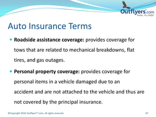 Auto Insurance Terms
  Roadside assistance coverage: provides coverage for
     tows that are related to mechanical breakdowns, flat
     tires, and gas outages.

  Personal property coverage: provides coverage for
     personal items in a vehicle damaged due to an
     accident and are not attached to the vehicle and thus are
     not covered by the principal insurance.
©Copyright 2010 Outflyers™.com, all rights reserved.             67
 