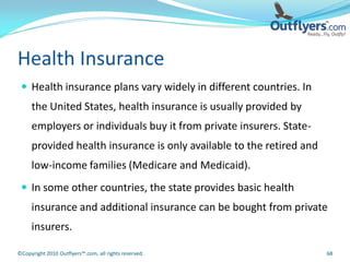 Health Insurance
  Health insurance plans vary widely in different countries. In
     the United States, health insurance is usually provided by
     employers or individuals buy it from private insurers. State-
     provided health insurance is only available to the retired and
     low-income families (Medicare and Medicaid).
  In some other countries, the state provides basic health
     insurance and additional insurance can be bought from private
     insurers.

©Copyright 2010 Outflyers™.com, all rights reserved.                  68
 