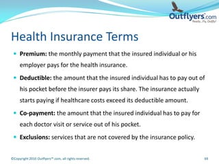 Health Insurance Terms
  Premium: the monthly payment that the insured individual or his
     employer pays for the health insurance.
  Deductible: the amount that the insured individual has to pay out of
     his pocket before the insurer pays its share. The insurance actually
     starts paying if healthcare costs exceed its deductible amount.
  Co-payment: the amount that the insured individual has to pay for
     each doctor visit or service out of his pocket.
  Exclusions: services that are not covered by the insurance policy.


©Copyright 2010 Outflyers™.com, all rights reserved.                        69
 