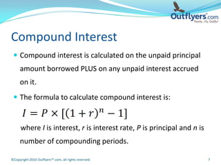 Compound Interest
  Compound interest is calculated on the unpaid principal
     amount borrowed PLUS on any unpaid interest accrued
     on it.
  The formula to calculate compound interest is:



      where I is interest, r is interest rate, P is principal and n is
     number of compounding periods.

©Copyright 2010 Outflyers™.com, all rights reserved.                     7
 
