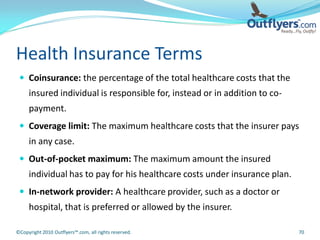 Health Insurance Terms
  Coinsurance: the percentage of the total healthcare costs that the
     insured individual is responsible for, instead or in addition to co-
     payment.
  Coverage limit: The maximum healthcare costs that the insurer pays
     in any case.
  Out-of-pocket maximum: The maximum amount the insured
     individual has to pay for his healthcare costs under insurance plan.
  In-network provider: A healthcare provider, such as a doctor or
     hospital, that is preferred or allowed by the insurer.

©Copyright 2010 Outflyers™.com, all rights reserved.                        70
 