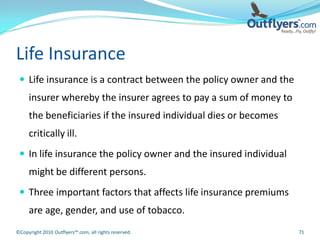 Life Insurance
  Life insurance is a contract between the policy owner and the
     insurer whereby the insurer agrees to pay a sum of money to
     the beneficiaries if the insured individual dies or becomes
     critically ill.
  In life insurance the policy owner and the insured individual
     might be different persons.
  Three important factors that affects life insurance premiums
     are age, gender, and use of tobacco.
©Copyright 2010 Outflyers™.com, all rights reserved.               71
 