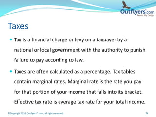 Taxes
  Tax is a financial charge or levy on a taxpayer by a
     national or local government with the authority to punish
     failure to pay according to law.

  Taxes are often calculated as a percentage. Tax tables
     contain marginal rates. Marginal rate is the rate you pay
     for that portion of your income that falls into its bracket.
     Effective tax rate is average tax rate for your total income.
©Copyright 2010 Outflyers™.com, all rights reserved.                 74
 